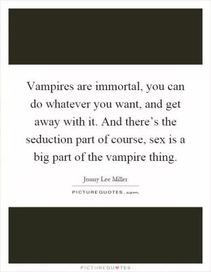 Vampires are immortal, you can do whatever you want, and get away with it. And there’s the seduction part of course, sex is a big part of the vampire thing Picture Quote #1