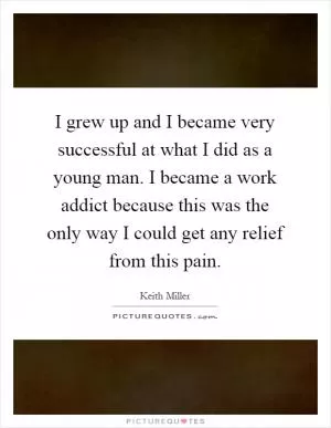 I grew up and I became very successful at what I did as a young man. I became a work addict because this was the only way I could get any relief from this pain Picture Quote #1