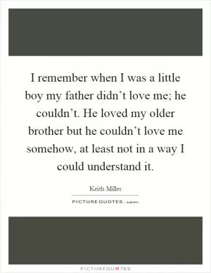 I remember when I was a little boy my father didn’t love me; he couldn’t. He loved my older brother but he couldn’t love me somehow, at least not in a way I could understand it Picture Quote #1