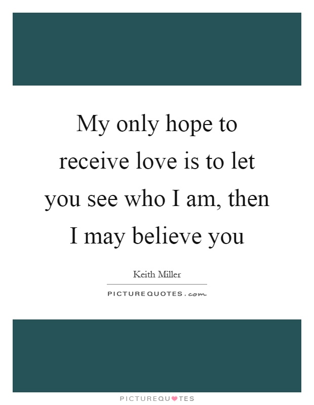 My only hope to receive love is to let you see who I am, then I may believe you Picture Quote #1