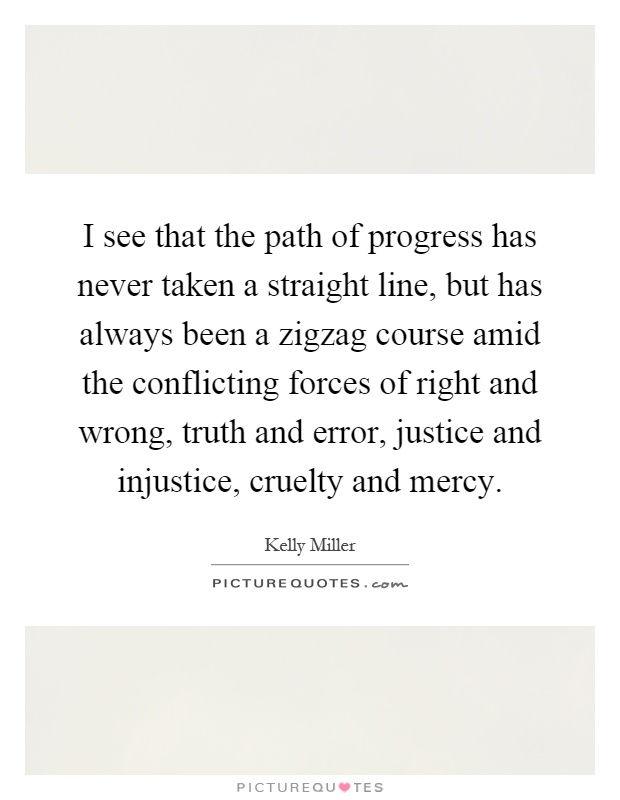 I see that the path of progress has never taken a straight line, but has always been a zigzag course amid the conflicting forces of right and wrong, truth and error, justice and injustice, cruelty and mercy Picture Quote #1