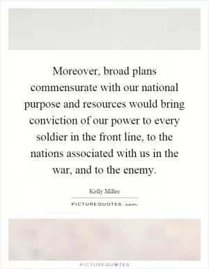 Moreover, broad plans commensurate with our national purpose and resources would bring conviction of our power to every soldier in the front line, to the nations associated with us in the war, and to the enemy Picture Quote #1