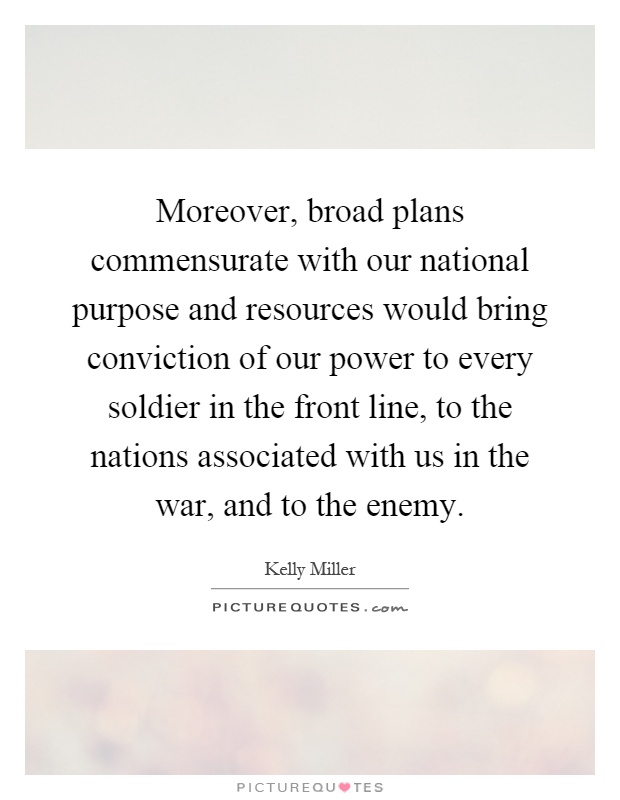 Moreover, broad plans commensurate with our national purpose and resources would bring conviction of our power to every soldier in the front line, to the nations associated with us in the war, and to the enemy Picture Quote #1