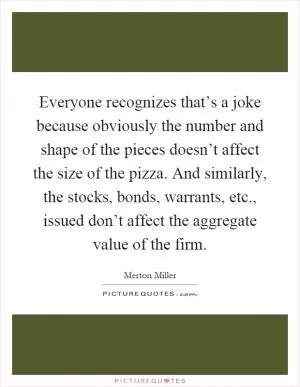 Everyone recognizes that’s a joke because obviously the number and shape of the pieces doesn’t affect the size of the pizza. And similarly, the stocks, bonds, warrants, etc., issued don’t affect the aggregate value of the firm Picture Quote #1