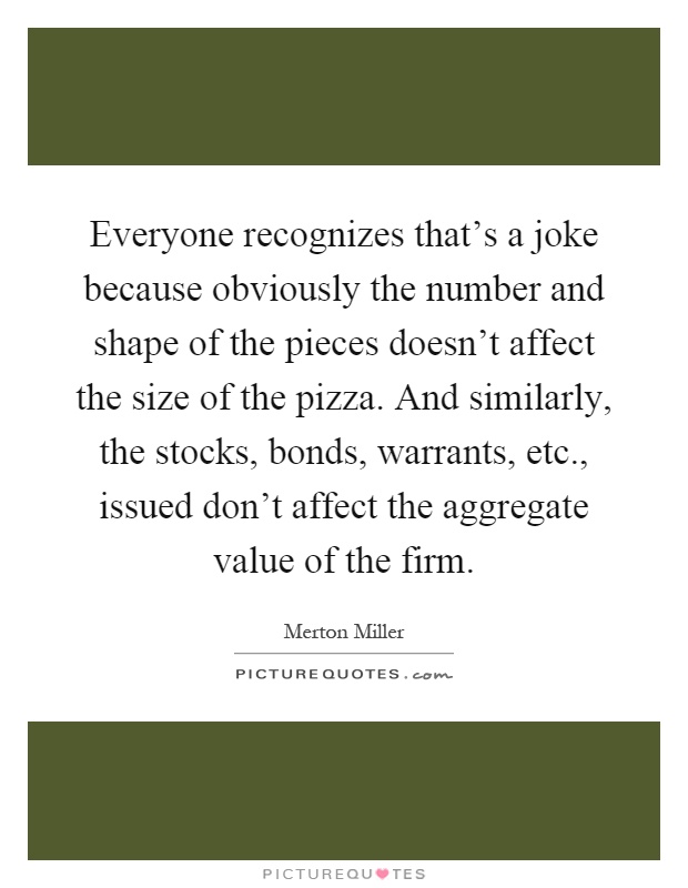 Everyone recognizes that's a joke because obviously the number and shape of the pieces doesn't affect the size of the pizza. And similarly, the stocks, bonds, warrants, etc., issued don't affect the aggregate value of the firm Picture Quote #1