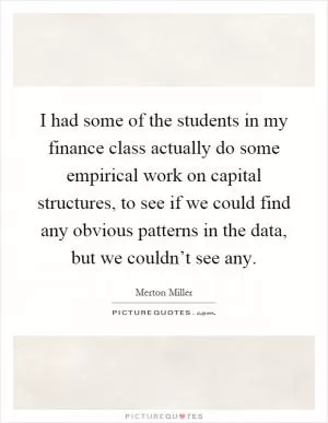 I had some of the students in my finance class actually do some empirical work on capital structures, to see if we could find any obvious patterns in the data, but we couldn’t see any Picture Quote #1