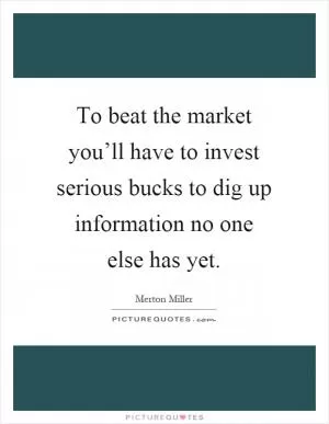 To beat the market you’ll have to invest serious bucks to dig up information no one else has yet Picture Quote #1