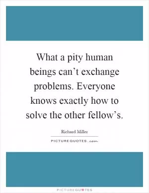 What a pity human beings can’t exchange problems. Everyone knows exactly how to solve the other fellow’s Picture Quote #1