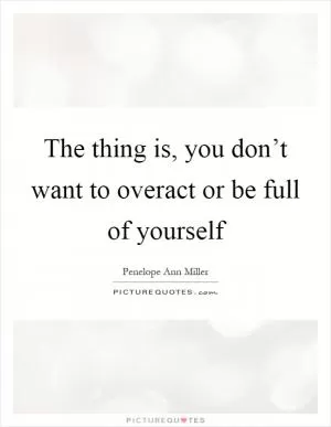 The thing is, you don’t want to overact or be full of yourself Picture Quote #1