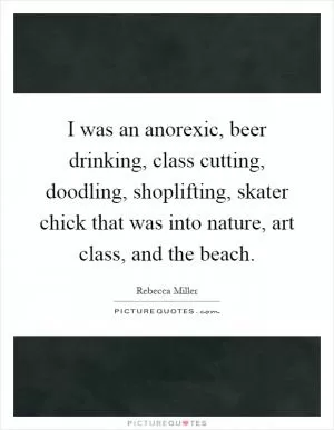 I was an anorexic, beer drinking, class cutting, doodling, shoplifting, skater chick that was into nature, art class, and the beach Picture Quote #1