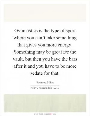 Gymnastics is the type of sport where you can’t take something that gives you more energy. Something may be great for the vault, but then you have the bars after it and you have to be more sedate for that Picture Quote #1