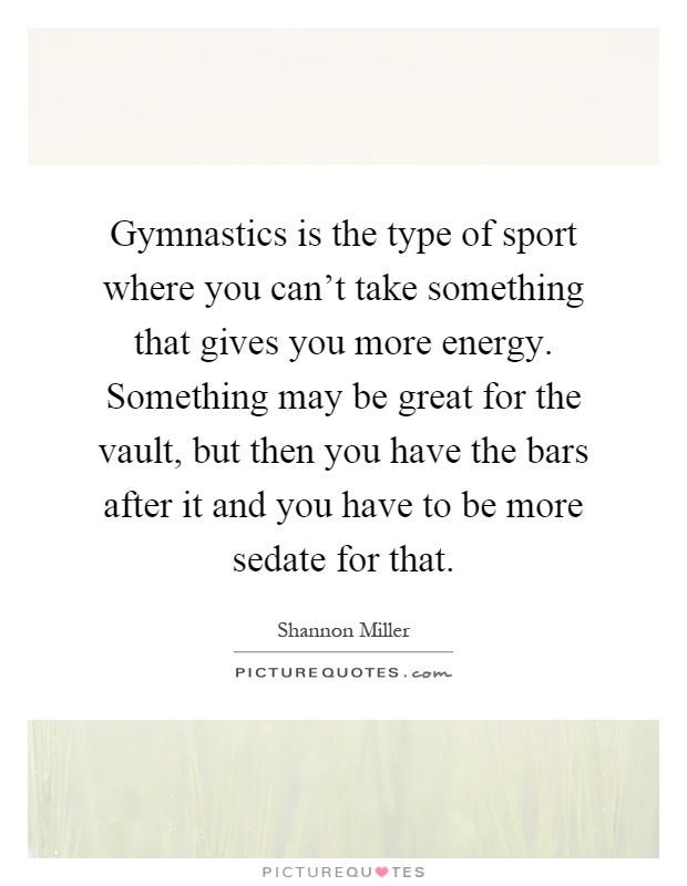 Gymnastics is the type of sport where you can't take something that gives you more energy. Something may be great for the vault, but then you have the bars after it and you have to be more sedate for that Picture Quote #1