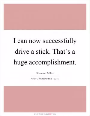 I can now successfully drive a stick. That’s a huge accomplishment Picture Quote #1