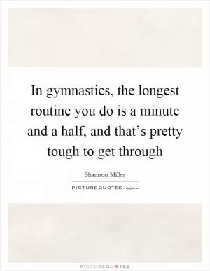 In gymnastics, the longest routine you do is a minute and a half, and that’s pretty tough to get through Picture Quote #1