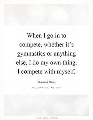 When I go in to compete, whether it’s gymnastics or anything else, I do my own thing. I compete with myself Picture Quote #1