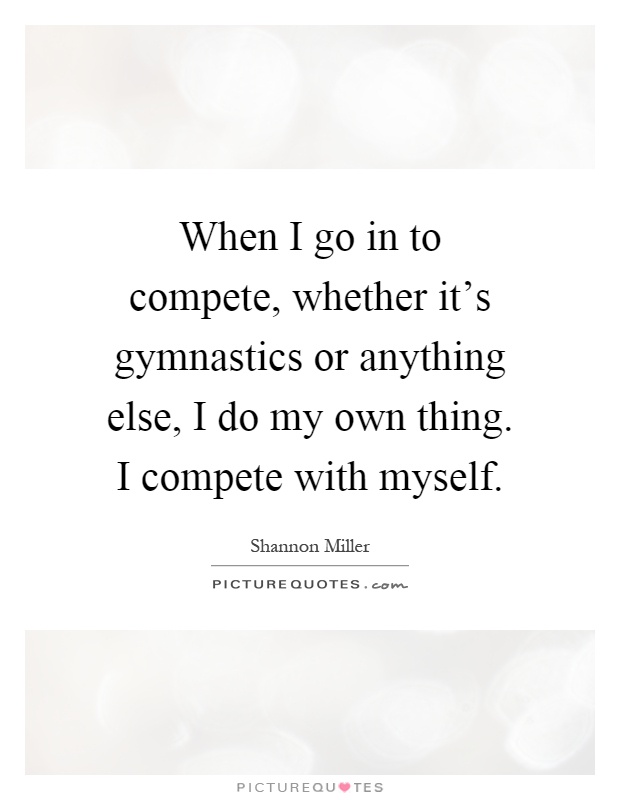 When I go in to compete, whether it's gymnastics or anything else, I do my own thing. I compete with myself Picture Quote #1