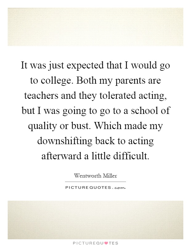 It was just expected that I would go to college. Both my parents are teachers and they tolerated acting, but I was going to go to a school of quality or bust. Which made my downshifting back to acting afterward a little difficult Picture Quote #1