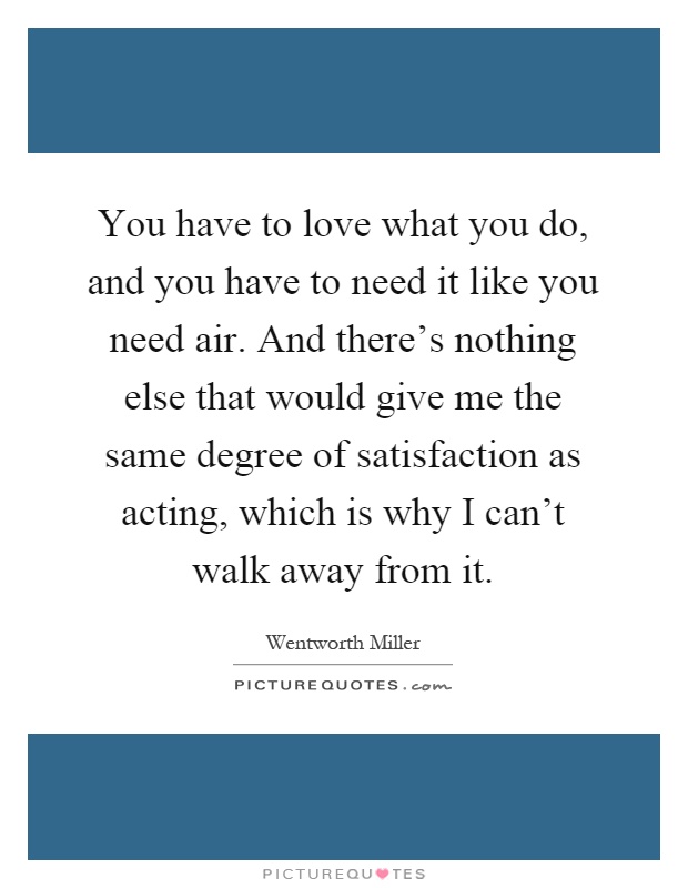 You have to love what you do, and you have to need it like you need air. And there's nothing else that would give me the same degree of satisfaction as acting, which is why I can't walk away from it Picture Quote #1