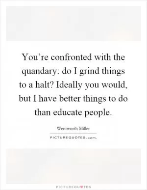 You’re confronted with the quandary: do I grind things to a halt? Ideally you would, but I have better things to do than educate people Picture Quote #1