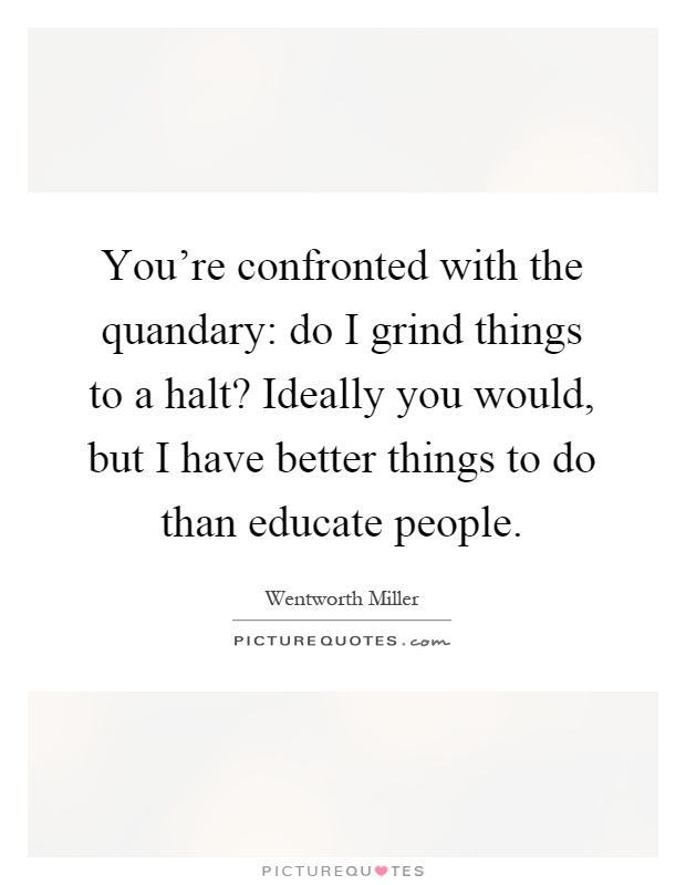You're confronted with the quandary: do I grind things to a halt? Ideally you would, but I have better things to do than educate people Picture Quote #1