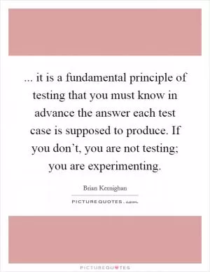 ... it is a fundamental principle of testing that you must know in advance the answer each test case is supposed to produce. If you don’t, you are not testing; you are experimenting Picture Quote #1