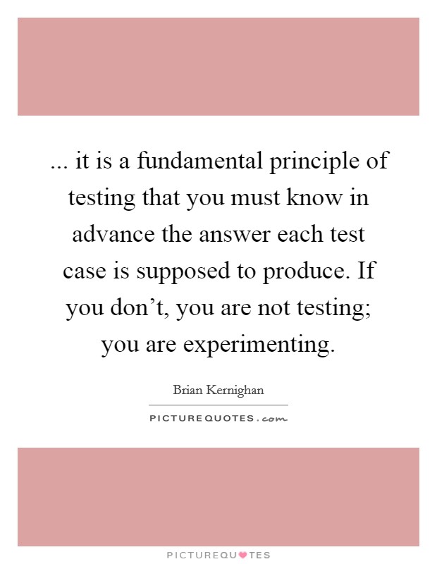 ... it is a fundamental principle of testing that you must know in advance the answer each test case is supposed to produce. If you don't, you are not testing; you are experimenting. Picture Quote #1