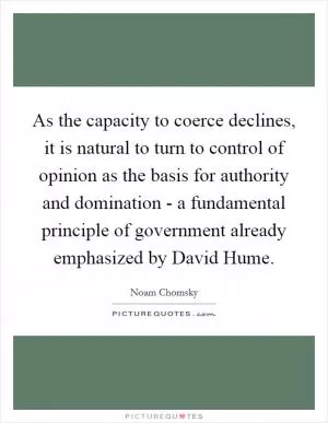 As the capacity to coerce declines, it is natural to turn to control of opinion as the basis for authority and domination - a fundamental principle of government already emphasized by David Hume Picture Quote #1