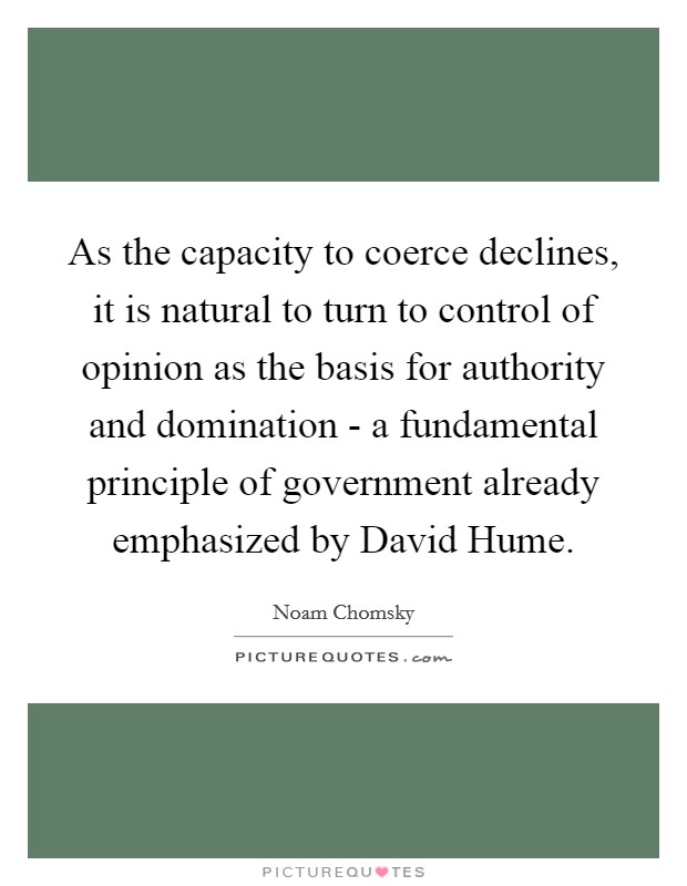 As the capacity to coerce declines, it is natural to turn to control of opinion as the basis for authority and domination - a fundamental principle of government already emphasized by David Hume. Picture Quote #1