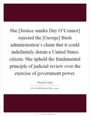 She [Justice sandra Day O’Connor] rejected the [George] Bush administration’s claim that it could indefinitely detain a United States citizen. She upheld the fundamental principle of judicial review over the exercise of government power Picture Quote #1