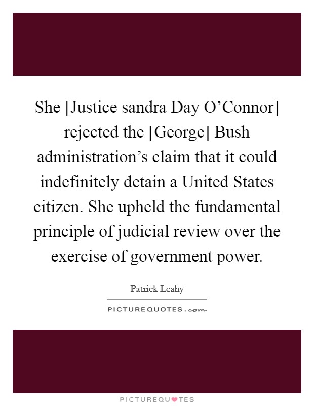 She [Justice sandra Day O'Connor] rejected the [George] Bush administration's claim that it could indefinitely detain a United States citizen. She upheld the fundamental principle of judicial review over the exercise of government power. Picture Quote #1