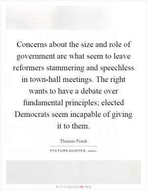 Concerns about the size and role of government are what seem to leave reformers stammering and speechless in town-hall meetings. The right wants to have a debate over fundamental principles; elected Democrats seem incapable of giving it to them Picture Quote #1