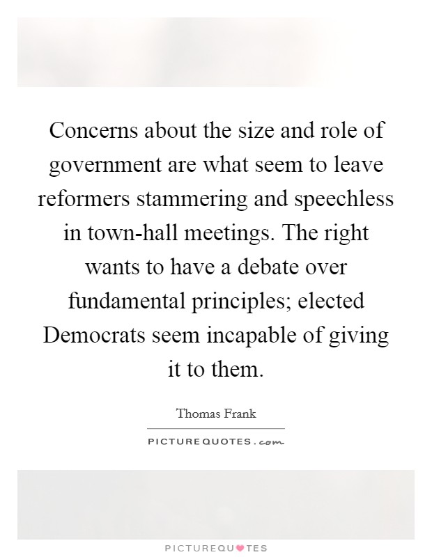 Concerns about the size and role of government are what seem to leave reformers stammering and speechless in town-hall meetings. The right wants to have a debate over fundamental principles; elected Democrats seem incapable of giving it to them. Picture Quote #1