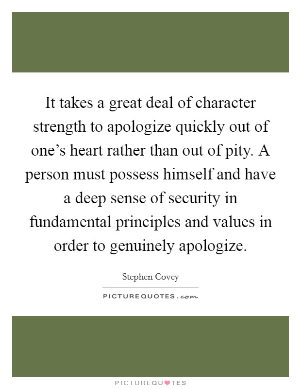 It takes a great deal of character strength to apologize quickly out of one's heart rather than out of pity. A person must possess himself and have a deep sense of security in fundamental principles and values in order to genuinely apologize. Picture Quote #1