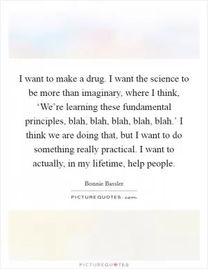 I want to make a drug. I want the science to be more than imaginary, where I think, ‘We’re learning these fundamental principles, blah, blah, blah, blah, blah.’ I think we are doing that, but I want to do something really practical. I want to actually, in my lifetime, help people Picture Quote #1