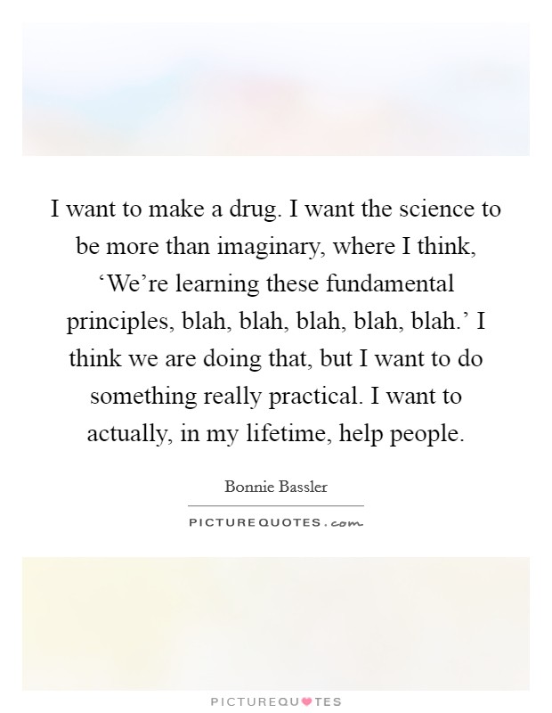 I want to make a drug. I want the science to be more than imaginary, where I think, ‘We're learning these fundamental principles, blah, blah, blah, blah, blah.' I think we are doing that, but I want to do something really practical. I want to actually, in my lifetime, help people. Picture Quote #1