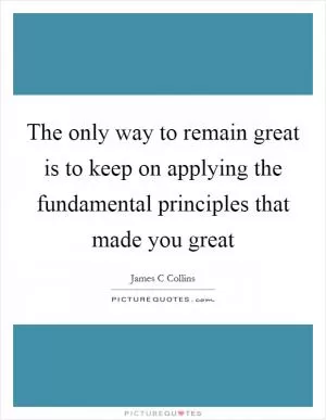 The only way to remain great is to keep on applying the fundamental principles that made you great Picture Quote #1