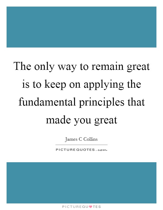 The only way to remain great is to keep on applying the fundamental principles that made you great Picture Quote #1