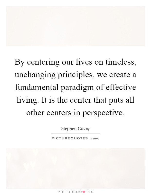 By centering our lives on timeless, unchanging principles, we create a fundamental paradigm of effective living. It is the center that puts all other centers in perspective. Picture Quote #1