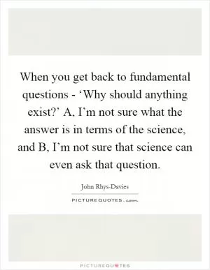 When you get back to fundamental questions - ‘Why should anything exist?’ A, I’m not sure what the answer is in terms of the science, and B, I’m not sure that science can even ask that question Picture Quote #1