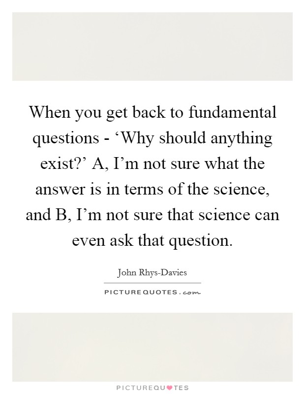 When you get back to fundamental questions - ‘Why should anything exist?' A, I'm not sure what the answer is in terms of the science, and B, I'm not sure that science can even ask that question. Picture Quote #1