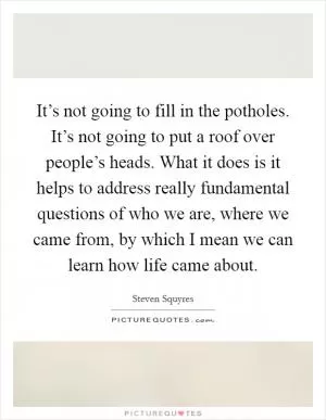 It’s not going to fill in the potholes. It’s not going to put a roof over people’s heads. What it does is it helps to address really fundamental questions of who we are, where we came from, by which I mean we can learn how life came about Picture Quote #1