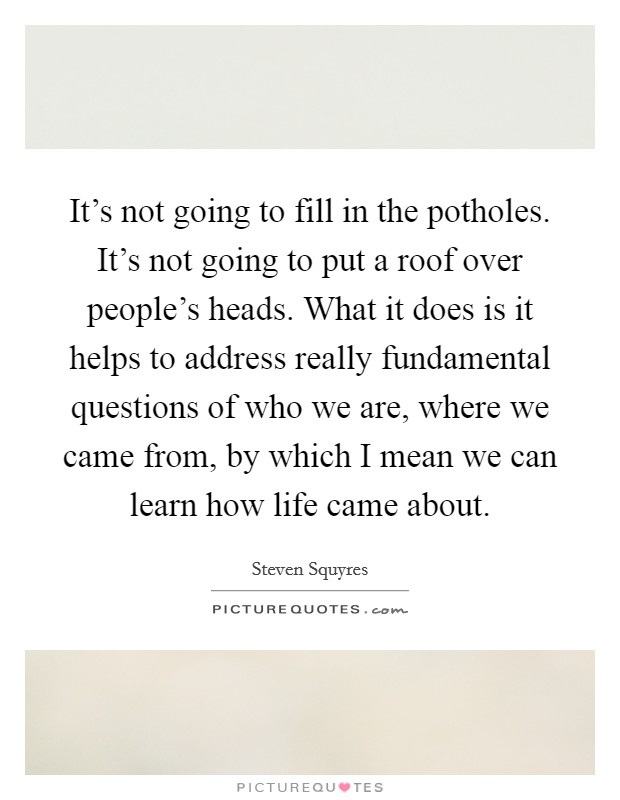 It's not going to fill in the potholes. It's not going to put a roof over people's heads. What it does is it helps to address really fundamental questions of who we are, where we came from, by which I mean we can learn how life came about. Picture Quote #1