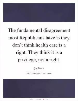 The fundamental disagreement most Republicans have is they don’t think health care is a right. They think it is a privilege, not a right Picture Quote #1