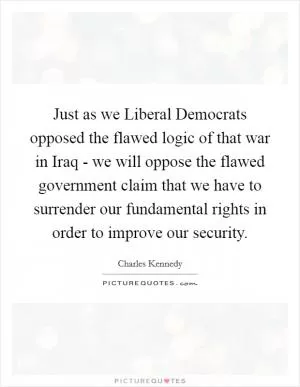 Just as we Liberal Democrats opposed the flawed logic of that war in Iraq - we will oppose the flawed government claim that we have to surrender our fundamental rights in order to improve our security Picture Quote #1