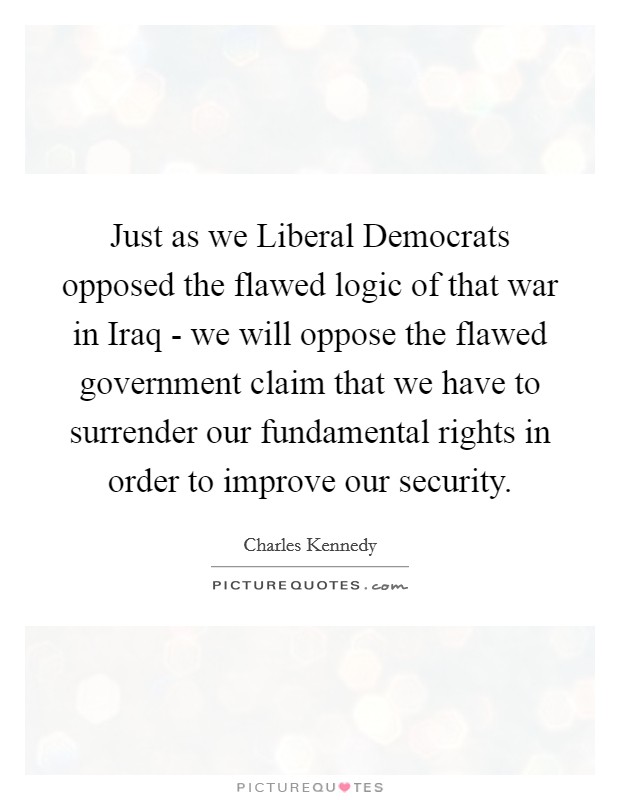 Just as we Liberal Democrats opposed the flawed logic of that war in Iraq - we will oppose the flawed government claim that we have to surrender our fundamental rights in order to improve our security. Picture Quote #1