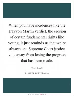 When you have incidences like the Trayvon Martin verdict, the erosion of certain fundamental rights like voting, it just reminds us that we’re always one Supreme Court justice vote away from losing the progress that has been made Picture Quote #1