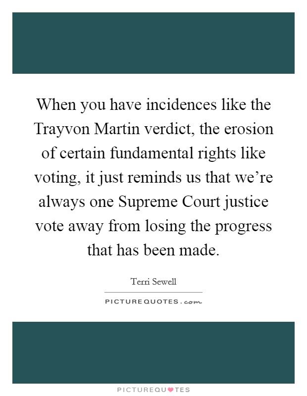 When you have incidences like the Trayvon Martin verdict, the erosion of certain fundamental rights like voting, it just reminds us that we're always one Supreme Court justice vote away from losing the progress that has been made. Picture Quote #1