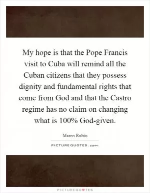 My hope is that the Pope Francis visit to Cuba will remind all the Cuban citizens that they possess dignity and fundamental rights that come from God and that the Castro regime has no claim on changing what is 100% God-given Picture Quote #1