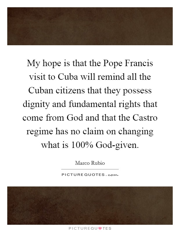 My hope is that the Pope Francis visit to Cuba will remind all the Cuban citizens that they possess dignity and fundamental rights that come from God and that the Castro regime has no claim on changing what is 100% God-given. Picture Quote #1