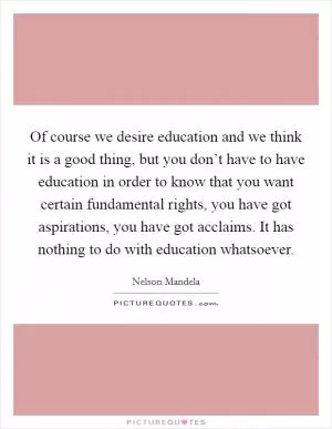 Of course we desire education and we think it is a good thing, but you don’t have to have education in order to know that you want certain fundamental rights, you have got aspirations, you have got acclaims. It has nothing to do with education whatsoever Picture Quote #1